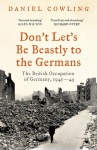 Dont Lets Be Beastly to the Germans: The British Occupation of Germany, 1945-49, Dont Lets Be Beastly to the Germans: The British Occupation of Germany, 1945-49