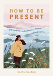 How to Be Present: Embrace the Art of Mindfulness to Discover Peace and Joy Every Day