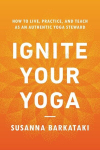 Ignite Your Yoga: How to Live, Practice, and Teach as an Authentic Yoga Steward, Ignite Your Yoga: How to Live, Practice, and Teach as an Authentic Yoga Steward