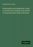 Emancipation and emigration: a plan to transfer the freedmen of the South to the government lands of the West, Emancipation and emigration: a plan to transfer the freedmen of the South to the government lands of the West