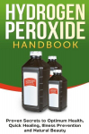 Hydrogen Peroxide Handbook: Proven Secrets to Optimum Health, Quick Healing, Illness Prevention and Natural Beauty, Hydrogen Peroxide Handbook: Proven Secrets to Optimum Health, Quick Healing, Illness Prevention and Natural Beauty