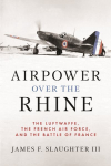 Airpower over the Rhine: The Luftwaffe, the French Air Force, and the Battle of France, Airpower over the Rhine: The Luftwaffe, the French Air Force, and the Battle of France