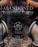 Abandoned Industrial Places: Factories, laboratories, mills and mines that the world left behind