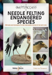 A Masterclass in Needle Felting Endangered Species: Methods and Techniques to Take Your Needle Felting to the Next Level, A Masterclass in Needle Felting Endangered Species: Methods and Techniques to Take Your Needle Felting to the Next Level