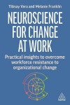 Neuroscience for Change at Work: Practical Insights to Overcome Workforce Resistance to Organizational Change, Neuroscience for Change at Work: Practical Insights to Overcome Workforce Resistance to Organizational Change