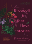 Broccoli and Other Love Stories: Notes and Recipes from an Always Curious, Often Hungry Kitchen Gardener, Broccoli and Other Love Stories: Notes and Recipes from an Always Curious, Often Hungry Kitchen Gardener
