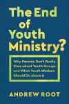 End of Youth Ministry?: Why Parents Don't Really Care about Youth Groups and What Youth Workers Should Do about It