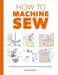 How to Machine Sew: Techniques and Projects for the Complete Beginner: Techniques and Projects for the Complete Beginner