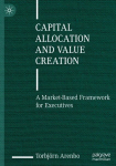 Capital Allocation and Value Creation: A Market-Based Framework for Executives, Capital Allocation and Value Creation: A Market-Based Framework for Executives