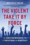 The Violent Take It by Force: The Christian Movement That Is Threatening Our Democracy, The Violent Take It by Force: The Christian Movement That Is Threatening Our Democracy