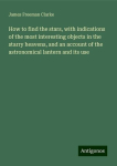 How to find the stars, with indications of the most interesting objects in the starry heavens, and an account of the astronomical lantern and its use, How to find the stars, with indications of the most interesting objects in the starry heavens, and  ...
