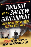 Twilight of the Shadow Government: How Transparency Will Kill the Deep State, Twilight of the Shadow Government: How Transparency Will Kill the Deep State