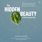 Hidden Beauty of the Microscopic World: What the tiniest forms of life can tell us about existence and our place in the universe New edition
