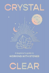 Crystal Clear: A Beginners Guide to Working with Stones, Crystal Clear: A Beginners Guide to Working with Stones