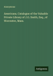 Americana. Catalogue of the Valuable Private Library of J.G. Smith, Esq., of Worcester, Mass., Americana. Catalogue of the Valuable Private Library of J.G. Smith, Esq., of Worcester, Mass.