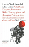 How to Watch Basketball Like a Genius: What Game Designers, Economists, Ballet Choreographers, and Theoretical Astrophysicists Reveal About the Greatest Game on Earth: What Game Designers, Economists, Ballet Choreographers, and Theoretical Astrophysi ...