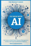 Fly High with Ai: Get Ready to Launch Your Product Management Career in the Age of Artificial Intelligence, Fly High with Ai: Get Ready to Launch Your Product Management Career in the Age of Artificial Intelligence