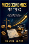Microeconomics for Teens: A Simple Guide to Supply and Demand, Prices, Competition, and How Markets Work