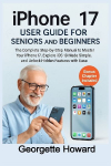 iPhone 17 User Guide for Seniors and Beginners: The Complete Step-by-Step Manual to Master Your iPhone 17, Explore iOS 18 Made Simple, and Unlock Hidden Features with Ease