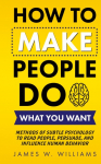 How to Make People Do What You Want: Methods of Subtle Psychology to Read People, Persuade, and Influence Human Behavior