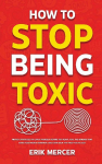 How to Stop Being Toxic: Proven Strategies to Catch Yourself Before You React, Heal the Wounds That Drive Your Worst Behavior, and Earn Back the Trust Youve Lost