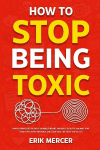 How to Stop Being Toxic: Proven Strategies to Catch Yourself Before You React, Heal the Wounds That Drive Your Worst Behavior, and Earn Back the Trust Youve Lost