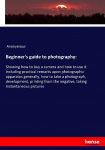 Beginners guide to photography:: Showing how to buy a camera and how to use it including practical remarks upon photographic apparatus generally, how to take a photograph, development, printing from the negative, taking instantaneous pictures