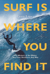 Surf Is Where You Find It: The Wisdom of Waves, Any Time, Anywhere, Any Way