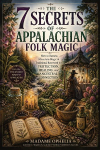 The 7 Secrets of Appalachian Folk Magic: How to Harness Mountain Magic & Traditional Rootwork for Protection, Healing, and Ancestral Connection