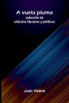A Vuela Pluma: Colecci&oacute;n De Art&iacute;culos Literarios Y Pol&iacute;ticos