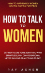How to Talk to Women: Get Her to Like You & Want You With Effortless, Fun Conversation & Never Run Out of Anything to Say! How to Approach Women (Dating Advice for Men)
