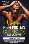 VEGAN HIGH-PROTEIN COOKBOOK FOR ATHLETES: 2 Books In 1 High-Protein Delicious Recipes For A Plant-Based Diet Plan And Healthy Muscle In Bodybuilding, Fitness And Sports