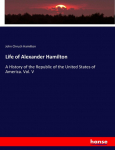 Life of Alexander Hamilton: A History of the Republic of the United States of America. Vol. V