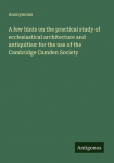 A few hints on the practical study of ecclesiastical architecture and antiquities: for the use of the Cambridge Camden Society