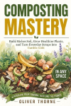 Composting Mastery: Build Richer Soil, Grow Healthier Plants, and Turn Everyday Scraps into Garden Gold - In Any Space