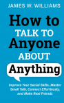 How to Talk to Anyone About Anything: Improve Your Social Skills, Master Small Talk, Connect Effortlessly, and Make Real Friends