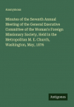 Minutes of the Seventh Annual Meeting of the General Executive Committee of the Womans Foreign Missionary Society, Held in the Metropolitan M. E. Church, Washington, May, 1876