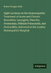 Eight Lectures on the Homoeopathic Treatment of Acute and Chronic Bronchitis, Laryngitis, Pleuritis, Pneunomia, Phthisis Pulmonalis, and Pericarditis, Delivered at the London Homeopathic Hospital