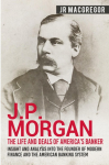 J.P. Morgan - The Life and Deals of Americas Banker: Insight and Analysis into the Founder of Modern Finance and the American Banking System