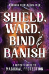 Shield, Ward, Bind & Banish: A Witchs Guide to Magickal Protection