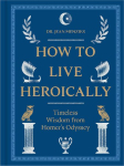 How to Live Heroically: Timeless Wisdom from Homer's Odyssey