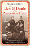The Lives and Deaths of the Princesses of Hesse: The Curious Destinies of Queen Victorias Granddaughters