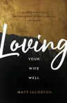 Loving Your Wife Well &ndash; A 52&ndash;Week Devotional for the Deeper, Richer Marriage You Desire
