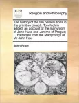 History of the Ten Persecutions in the Primitive Church. to Which Is Added, an Account of the Martyrdom of John Huss and Jerome of Prague; ... Extracted from the Martyrology of MR John Fox.