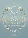 Practical Moon Magic, Your Empowering Guide to Living by the Moon