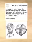 course of lectures on the figurative language of the Holy Scripture, and the interpretation of it from the scripture itself. ... By William Jones, ...