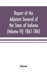 Report of the adjutant general of the state of Indiana (Volume VI) 1861-1865