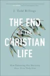 End of the Christian Life &ndash; How Embracing Our Mortality Frees Us to Truly Live