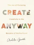 Create Anyway &ndash; The Joy of Pursuing Creativity in the Margins of Motherhood