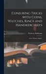 Conjuring Tricks With Coins, Watches, Rings and Handkerchiefs; From "Modern Magic"